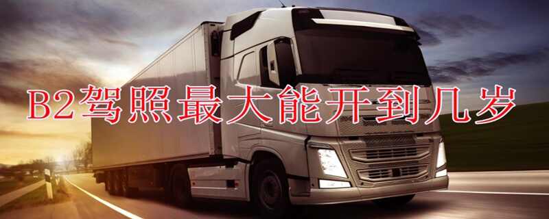 B照最多可以开到什么年龄？大货车延迟到65岁吗