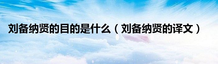刘备纳贤的目的是什么（刘备纳贤的译文）