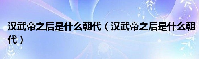 汉武帝之后是什么朝代（汉武帝之后是什么朝代）