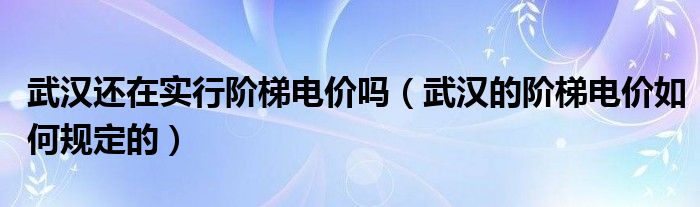武汉还在实行阶梯电价吗（武汉的阶梯电价如何规定的）