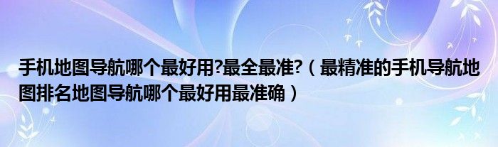 手机地图导航哪个最好用?最全最准?（最精准的手机导航地图排名地图导航哪个最好用最准确）