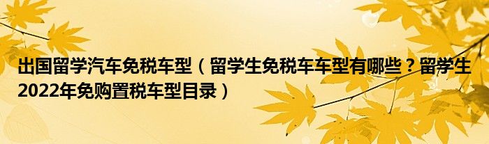 出国留学汽车免税车型（留学生免税车车型有哪些？留学生2022年免购置税车型目录）