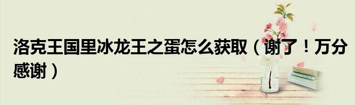 洛克王国里冰龙王之蛋怎么获取（谢了！万分感谢）