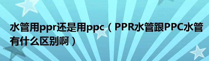 水管用ppr还是用ppc（PPR水管跟PPC水管有什么区别啊）