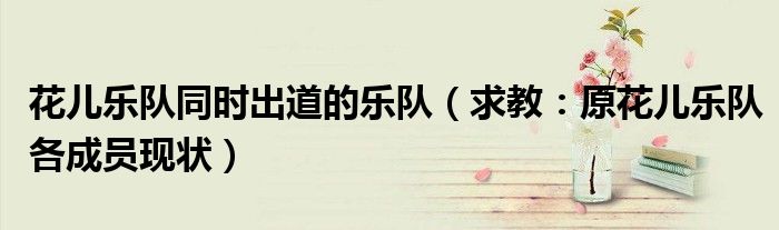 花儿乐队同时出道的乐队（求教：原花儿乐队各成员现状）