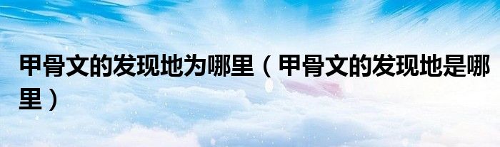 甲骨文的发现地为哪里（甲骨文的发现地是哪里）