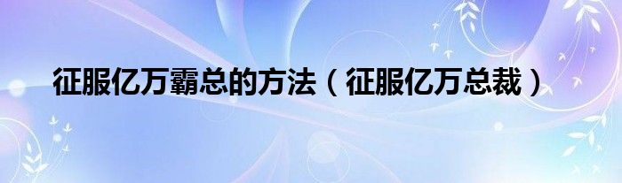征服亿万霸总的方法（征服亿万总裁）