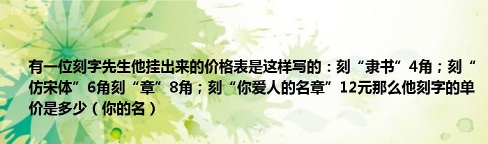 有一位刻字先生他挂出来的价格表是这样写的：刻“隶书”4角；刻“仿宋体”6角刻“章”8角；刻“你爱人的名章”12元那么他刻字的单价是多少（你的名）