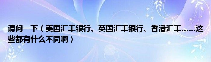 请问一下（美国汇丰银行、英国汇丰银行、香港汇丰……这些都有什么不同啊）