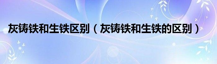 灰铸铁和生铁区别（灰铸铁和生铁的区别）