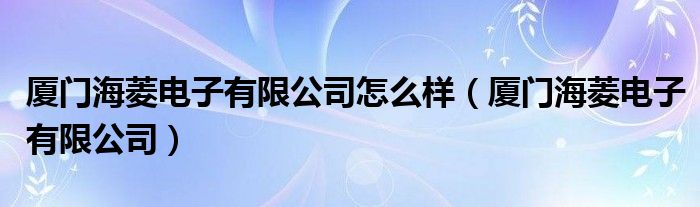厦门海菱电子有限公司怎么样（厦门海菱电子有限公司）