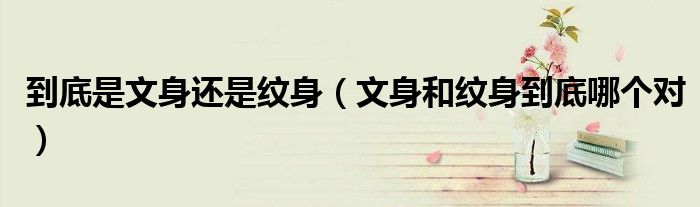 到底是文身还是纹身（文身和纹身到底哪个对）