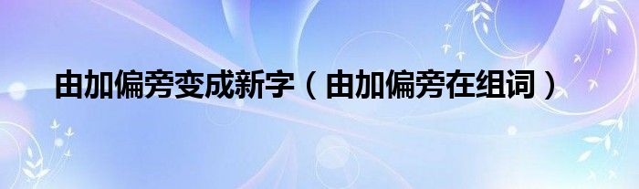 由加偏旁变成新字（由加偏旁在组词）