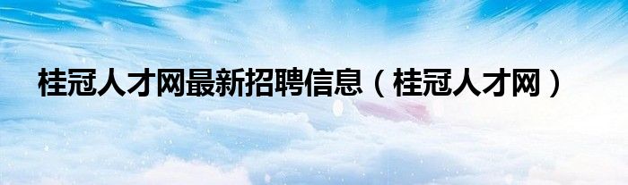 桂冠人才网最新招聘信息（桂冠人才网）