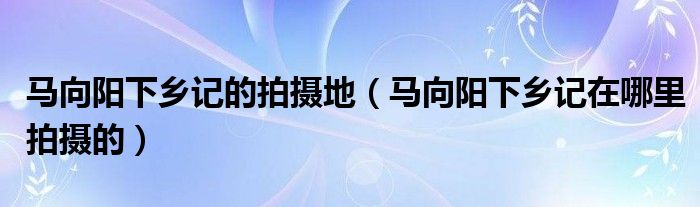 马向阳下乡记的拍摄地（马向阳下乡记在哪里拍摄的）