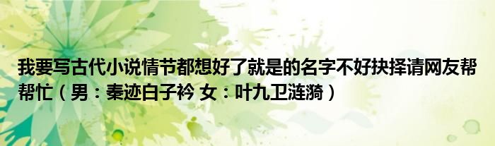 我要写古代小说情节都想好了就是的名字不好抉择请网友帮帮忙（男：秦迹白子衿 女：叶九卫涟漪）