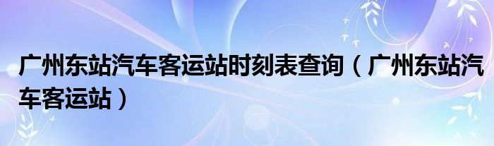 广州东站汽车客运站时刻表查询（广州东站汽车客运站）