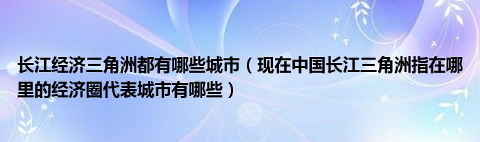 长江经济三角洲都有哪些城市（现在中国长江三角洲指在哪里的经济圈代表城市有哪些）