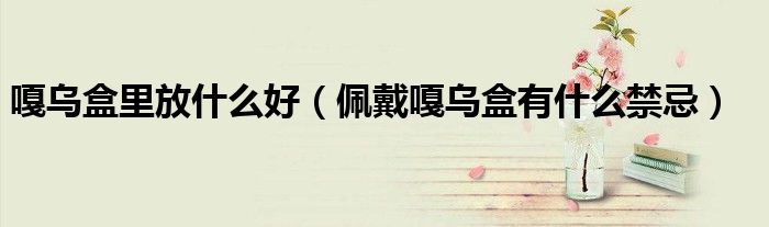 嘎乌盒里放什么好（佩戴嘎乌盒有什么禁忌）