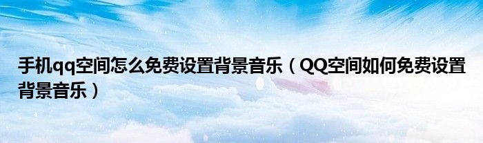 手机qq空间怎么免费设置背景音乐（QQ空间如何免费设置背景音乐）