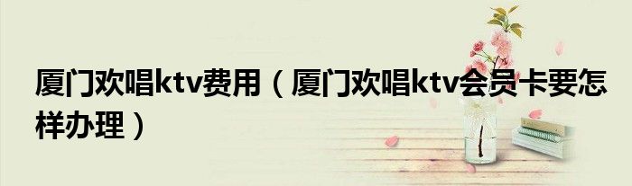 厦门欢唱ktv费用（厦门欢唱ktv会员卡要怎样办理）