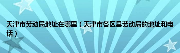 天津市劳动局地址在哪里（天津市各区县劳动局的地址和电话）