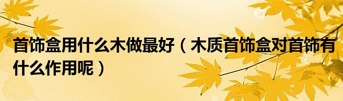 首饰盒用什么木做最好（木质首饰盒对首饰有什么作用呢）