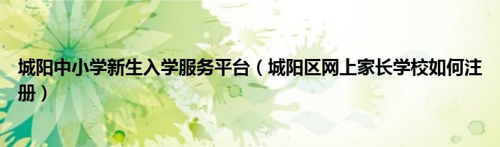 城阳中小学新生入学服务平台（城阳区网上家长学校如何注册）