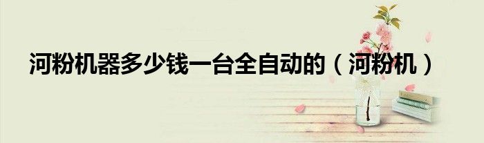 河粉机器多少钱一台全自动的（河粉机）