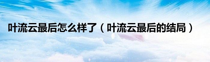 叶流云最后怎么样了（叶流云最后的结局）