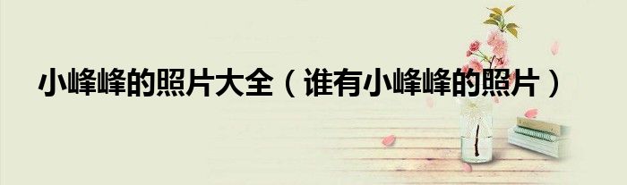 小峰峰的照片大全（谁有小峰峰的照片）