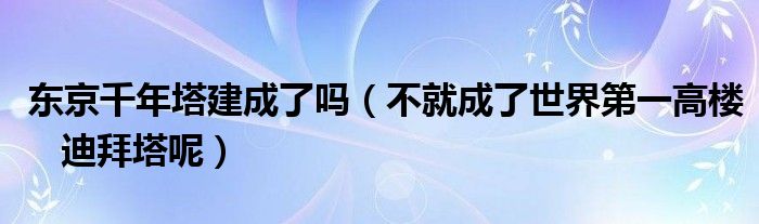 东京千年塔建成了吗（不就成了世界第一高楼 迪拜塔呢）