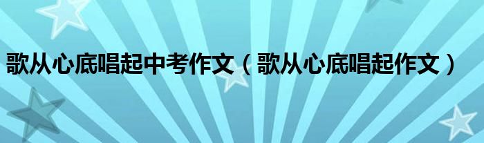 歌从心底唱起中考作文（歌从心底唱起作文）