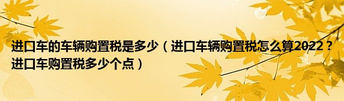 进口车的车辆购置税是多少（进口车辆购置税怎么算2022？进口车购置税多少个点）
