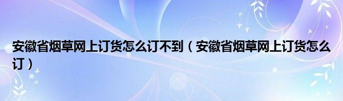 安徽省烟草网上订货怎么订不到（安徽省烟草网上订货怎么订）