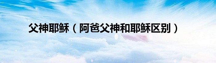 父神耶稣（阿爸父神和耶稣区别）