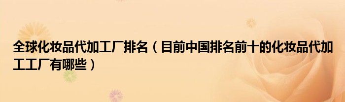全球化妆品代加工厂排名（目前中国排名前十的化妆品代加工工厂有哪些）