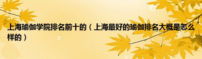 上海瑜伽学院排名前十的（上海最好的瑜伽排名大概是怎么样的）
