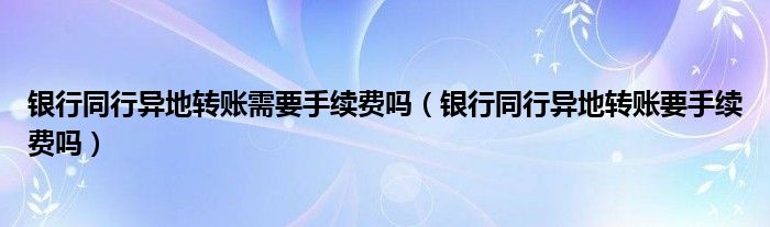 银行同行异地转账需要手续费吗（银行同行异地转账要手续费吗）