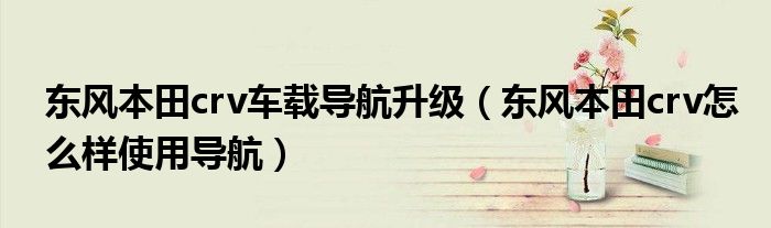 东风本田crv车载导航升级（东风本田crv怎么样使用导航）