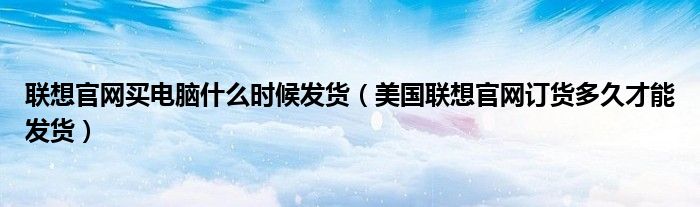 联想官网买电脑什么时候发货（美国联想官网订货多久才能发货）