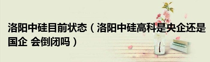 洛阳中硅目前状态（洛阳中硅高科是央企还是国企 会倒闭吗）