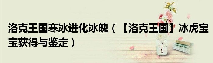 洛克王国寒冰进化冰魄（【洛克王国】冰虎宝宝获得与鉴定）