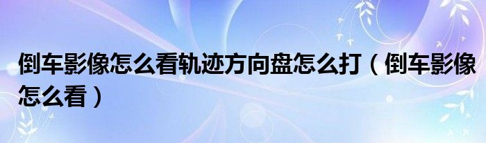 倒车影像怎么看轨迹方向盘怎么打（倒车影像怎么看）