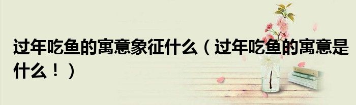 过年吃鱼的寓意象征什么（过年吃鱼的寓意是什么！）