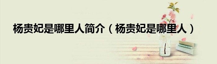 杨贵妃是哪里人简介（杨贵妃是哪里人）