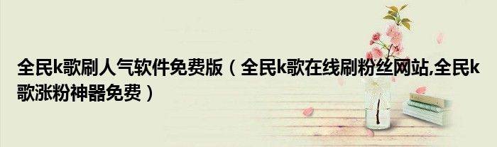 全民k歌刷人气软件免费版（全民k歌在线刷粉丝网站,全民k歌涨粉神器免费）
