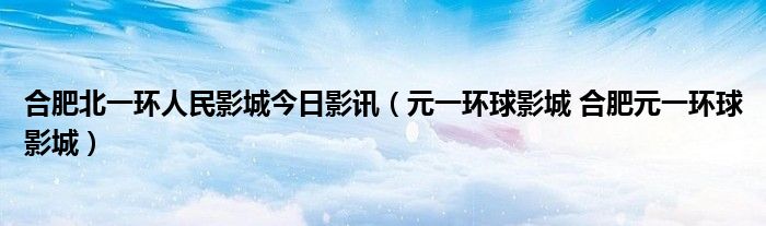 合肥北一环人民影城今日影讯（元一环球影城 合肥元一环球影城）