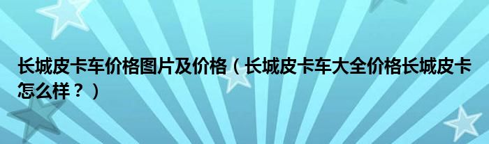 长城皮卡车价格图片及价格（长城皮卡车大全价格长城皮卡怎么样？）