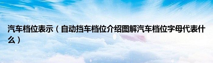 汽车档位表示（自动挡车档位介绍图解汽车档位字母代表什么）